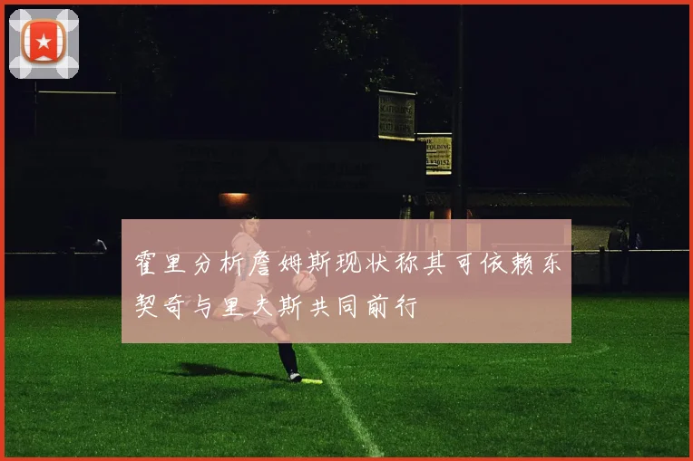 霍里分析詹姆斯现状称其可依赖东契奇与里夫斯共同前行