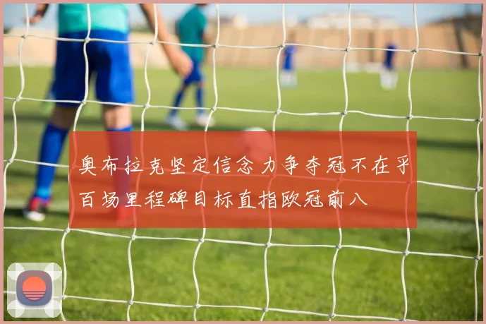 奥布拉克坚定信念力争夺冠不在乎百场里程碑目标直指欧冠前八