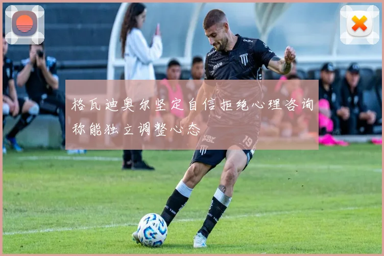 格瓦迪奥尔坚定自信拒绝心理咨询称能独立调整心态
